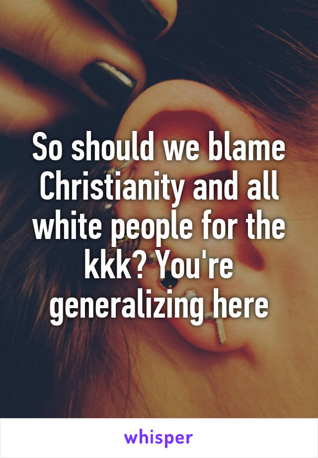 So should we blame Christianity and all white people for the kkk? You're generalizing here