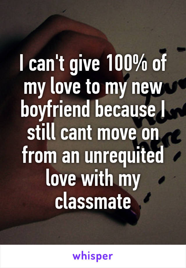 I can't give 100% of my love to my new boyfriend because I still cant move on from an unrequited love with my classmate