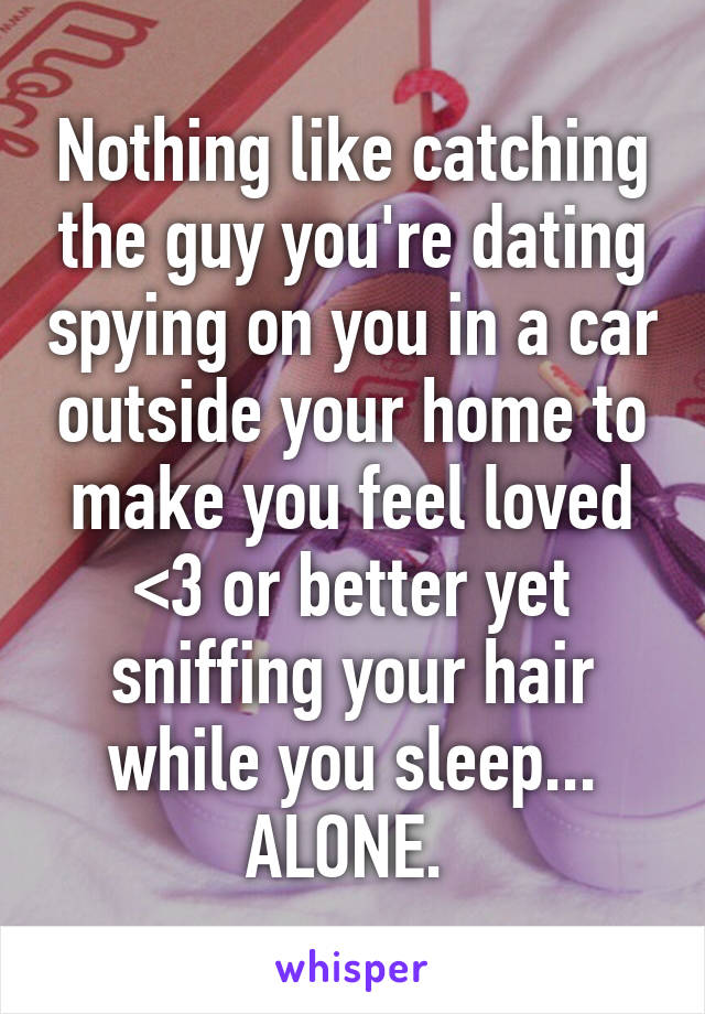 Nothing like catching the guy you're dating spying on you in a car outside your home to make you feel loved <3 or better yet sniffing your hair while you sleep... ALONE. 
