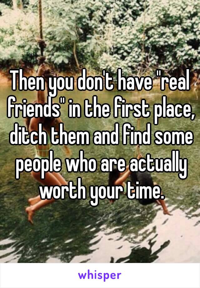 Then you don't have "real friends" in the first place, ditch them and find some people who are actually worth your time.