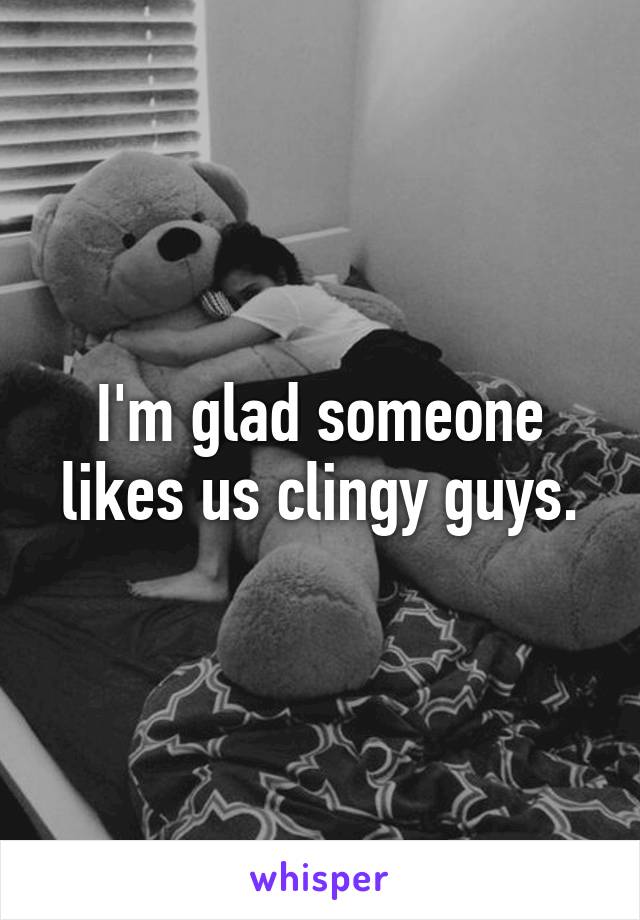 I'm glad someone likes us clingy guys.