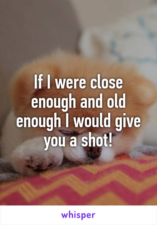 If I were close enough and old enough I would give you a shot!