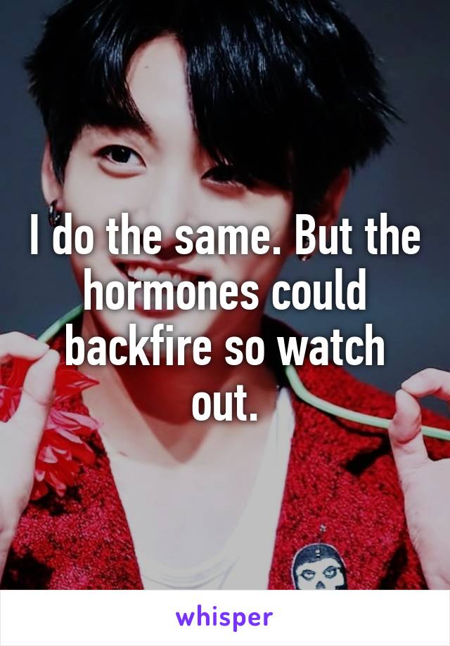 I do the same. But the hormones could backfire so watch out.