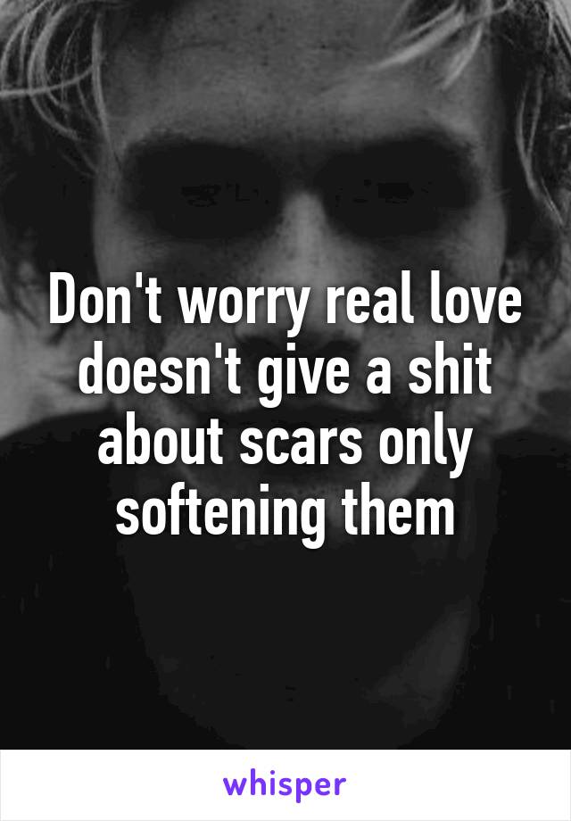 Don't worry real love doesn't give a shit about scars only softening them