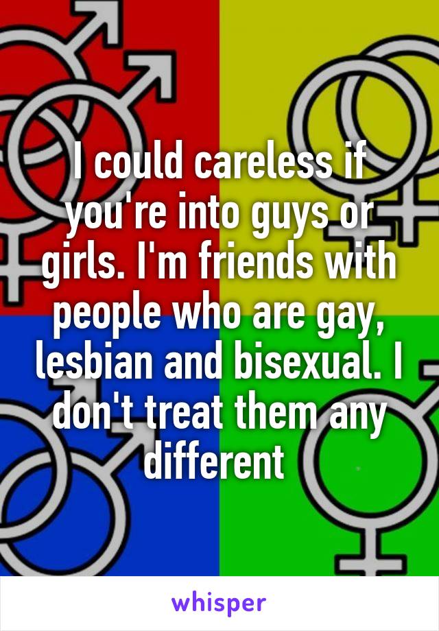 I could careless if you're into guys or girls. I'm friends with people who are gay, lesbian and bisexual. I don't treat them any different 
