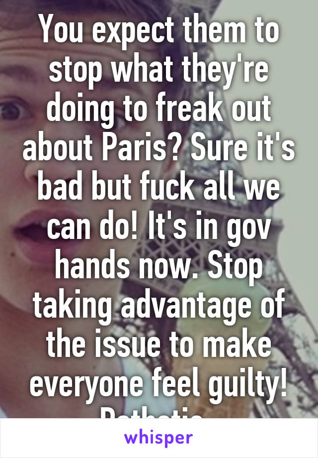 You expect them to stop what they're doing to freak out about Paris? Sure it's bad but fuck all we can do! It's in gov hands now. Stop taking advantage of the issue to make everyone feel guilty! Pathetic. 