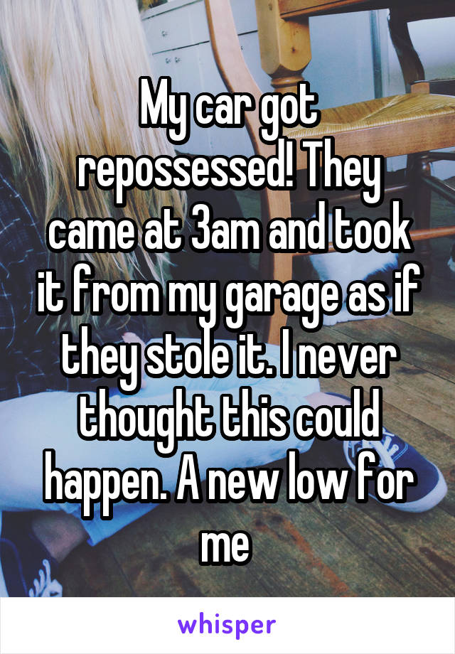 My car got repossessed! They came at 3am and took it from my garage as if they stole it. I never thought this could happen. A new low for me 
