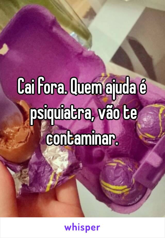 Cai fora. Quem ajuda é psiquiatra, vão te contaminar. 