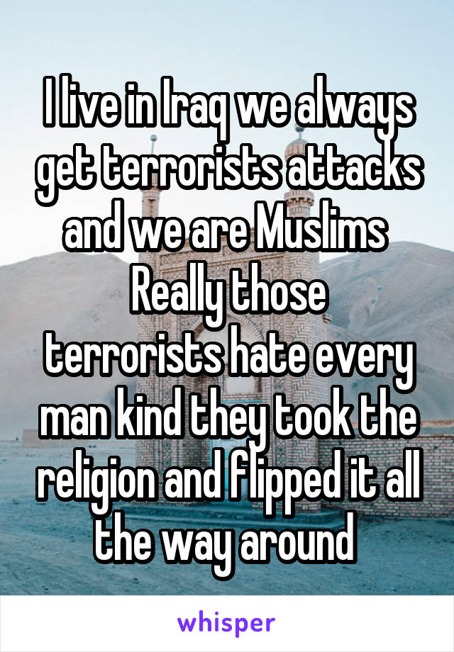 I live in Iraq we always get terrorists attacks and we are Muslims 
Really those terrorists hate every man kind they took the religion and flipped it all the way around 
