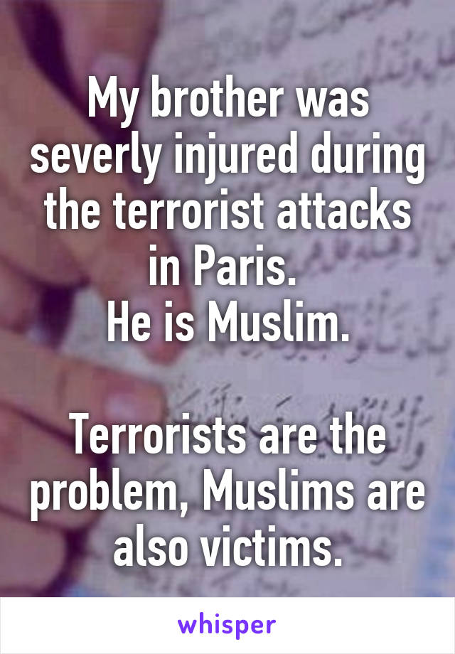 My brother was severly injured during the terrorist attacks in Paris. 
He is Muslim.

Terrorists are the problem, Muslims are also victims.