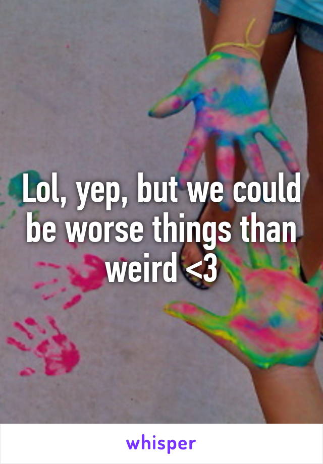 Lol, yep, but we could be worse things than weird <3