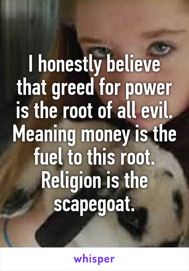 I honestly believe that greed for power is the root of all evil. Meaning money is the fuel to this root. Religion is the scapegoat.