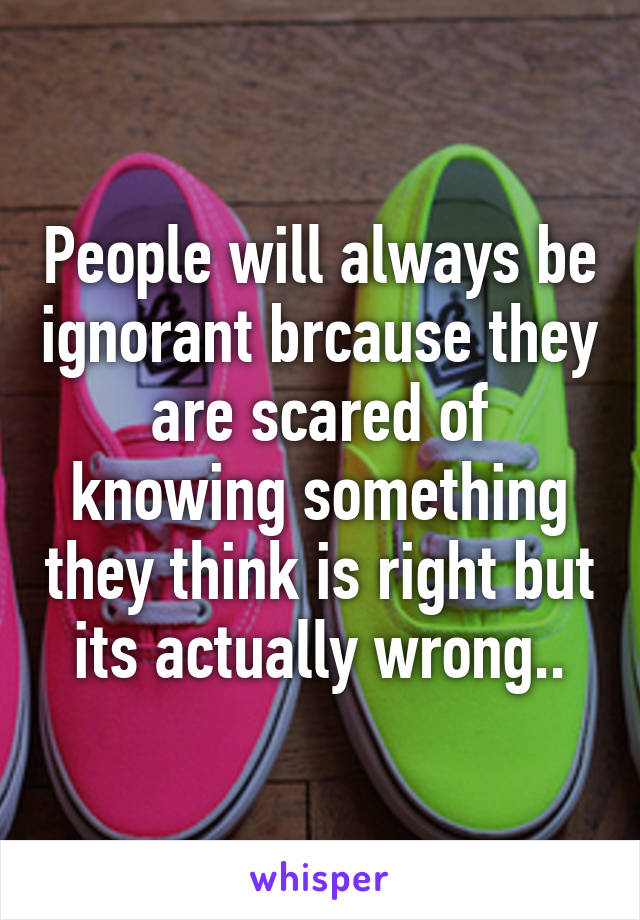 People will always be ignorant brcause they are scared of knowing something they think is right but its actually wrong..