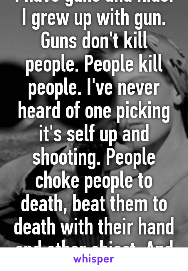 I have guns and kids. I grew up with gun. Guns don't kill people. People kill people. I've never heard of one picking it's self up and shooting. People choke people to death, beat them to death with their hand and other object. And knife can be use.