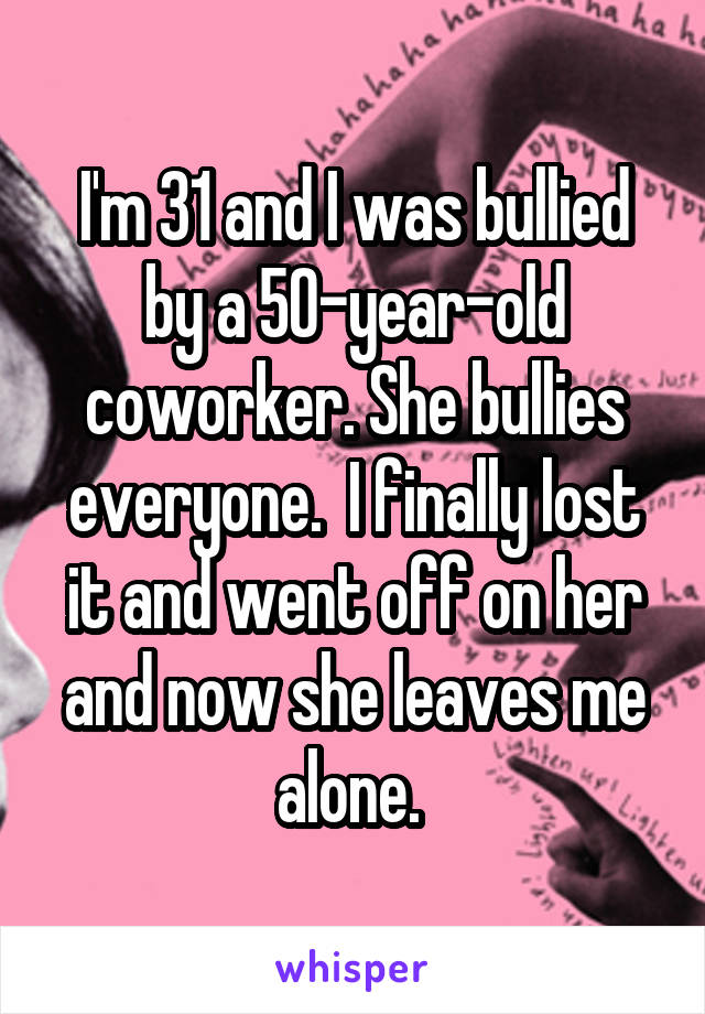 I'm 31 and I was bullied by a 50-year-old coworker. She bullies everyone.  I finally lost it and went off on her and now she leaves me alone. 