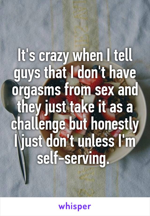 It's crazy when I tell guys that I don't have orgasms from sex and they just take it as a challenge but honestly I just don't unless I'm self-serving. 