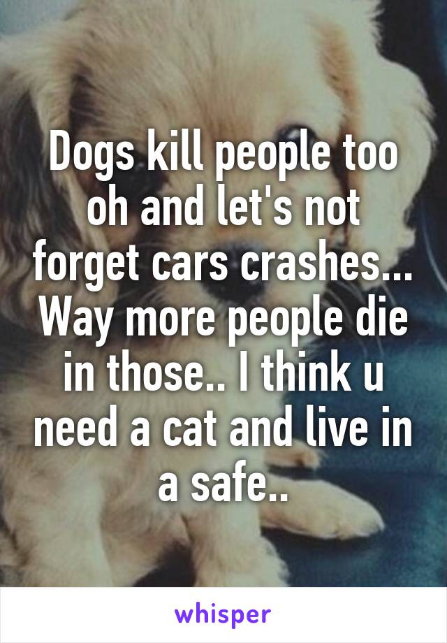 Dogs kill people too oh and let's not forget cars crashes... Way more people die in those.. I think u need a cat and live in a safe..