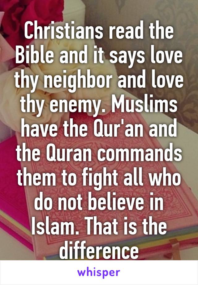 Christians read the Bible and it says love thy neighbor and love thy enemy. Muslims have the Qur'an and the Quran commands them to fight all who do not believe in Islam. That is the difference