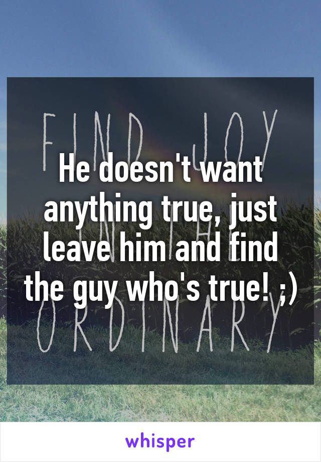 He doesn't want anything true, just leave him and find the guy who's true! ;)