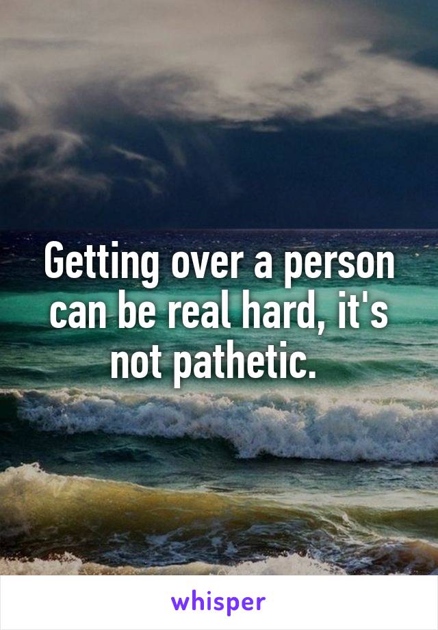 Getting over a person can be real hard, it's not pathetic. 