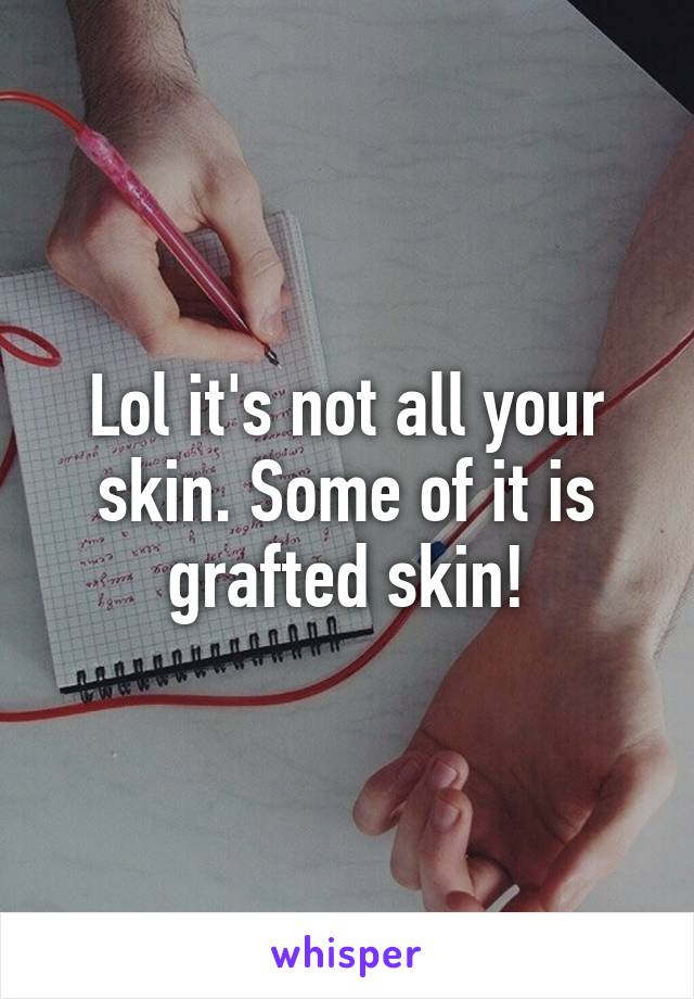 Lol it's not all your skin. Some of it is grafted skin!