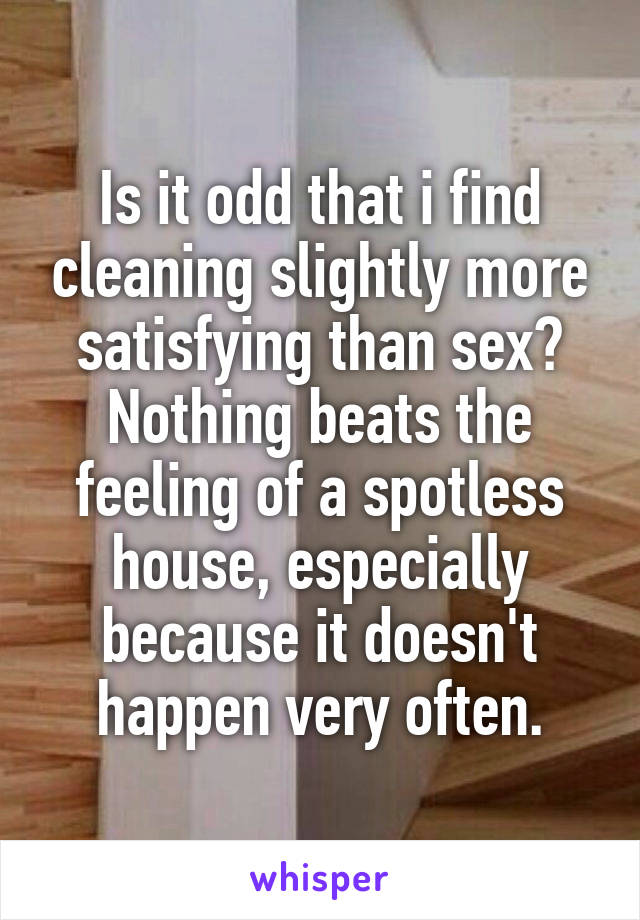 Is it odd that i find cleaning slightly more satisfying than sex? Nothing beats the feeling of a spotless house, especially because it doesn't happen very often.