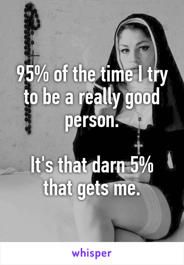 95% of the time I try to be a really good person.

It's that darn 5% that gets me.