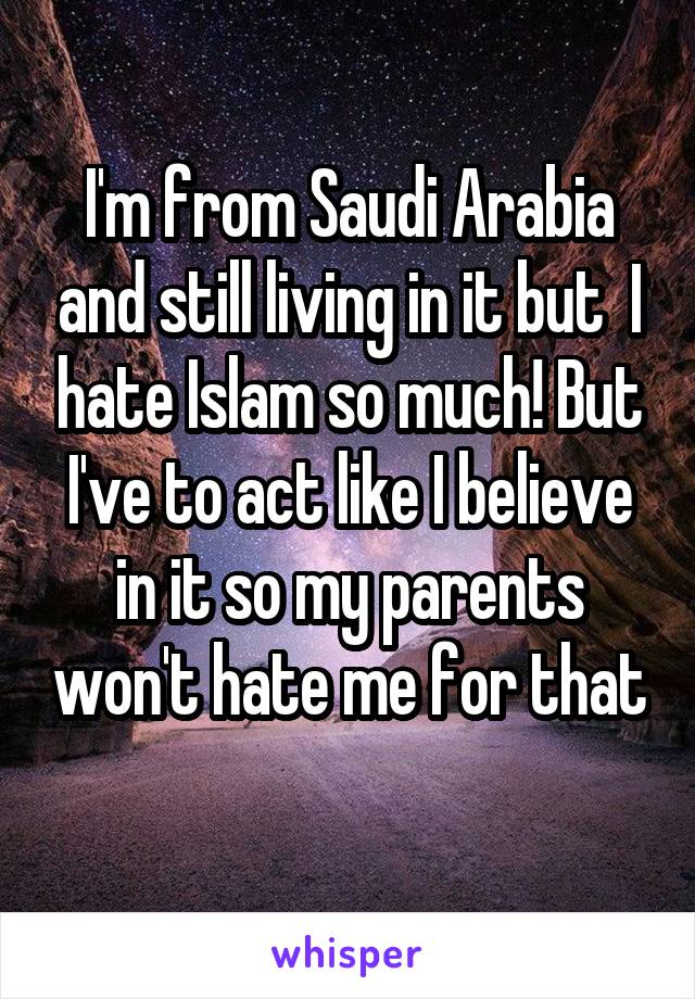 I'm from Saudi Arabia and still living in it but  I hate Islam so much! But I've to act like I believe in it so my parents won't hate me for that 