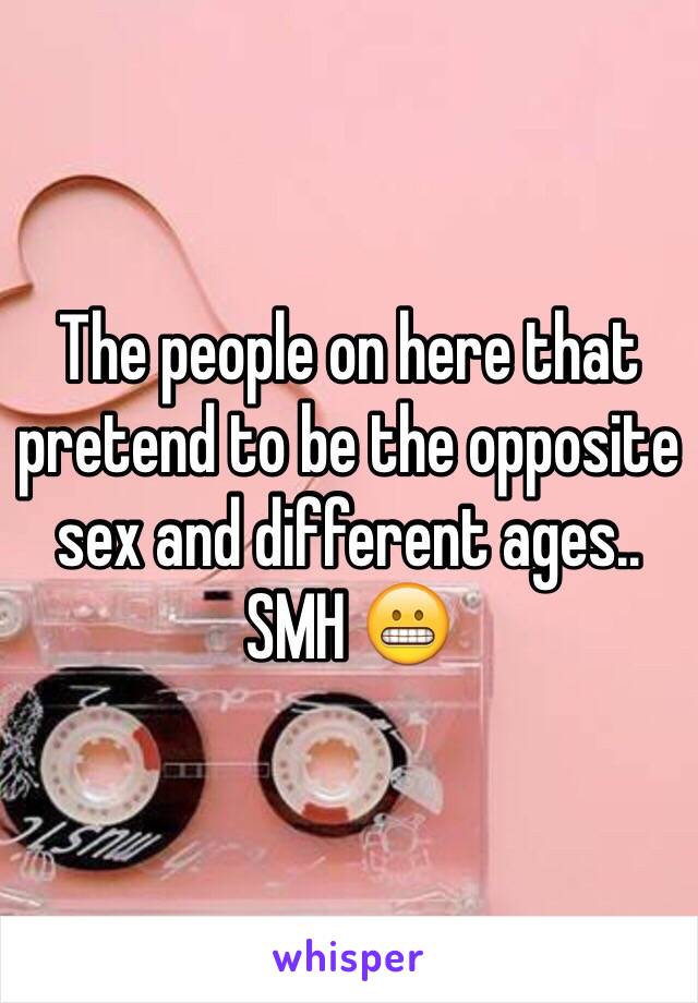 The people on here that pretend to be the opposite sex and different ages.. SMH 😬