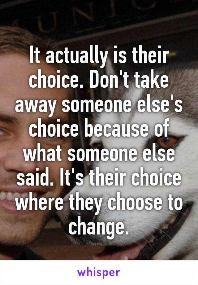 It actually is their choice. Don't take away someone else's choice because of what someone else said. It's their choice where they choose to change.