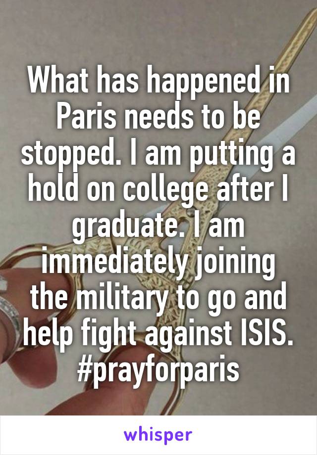 What has happened in Paris needs to be stopped. I am putting a hold on college after I graduate. I am immediately joining the military to go and help fight against ISIS. #prayforparis