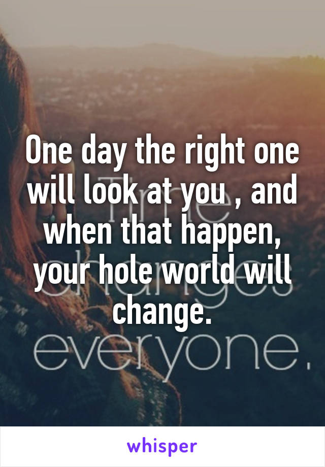One day the right one will look at you , and when that happen, your hole world will change.
