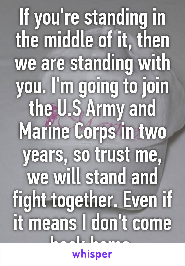 If you're standing in the middle of it, then we are standing with you. I'm going to join the U.S Army and Marine Corps in two years, so trust me, we will stand and fight together. Even if it means I don't come back home.