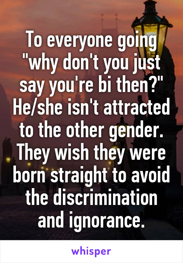 To everyone going "why don't you just say you're bi then?" He/she isn't attracted to the other gender.
They wish they were born straight to avoid the discrimination and ignorance.
