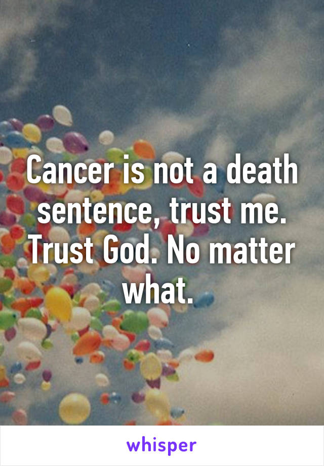Cancer is not a death sentence, trust me. Trust God. No matter what. 