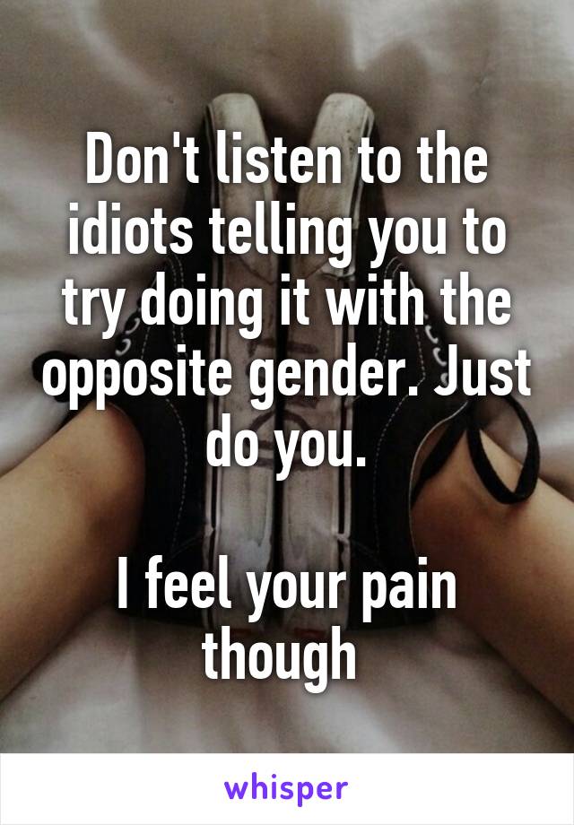 Don't listen to the idiots telling you to try doing it with the opposite gender. Just do you.

I feel your pain though 