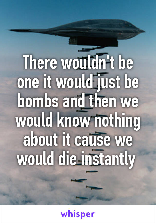 There wouldn't be one it would just be bombs and then we would know nothing about it cause we would die instantly 