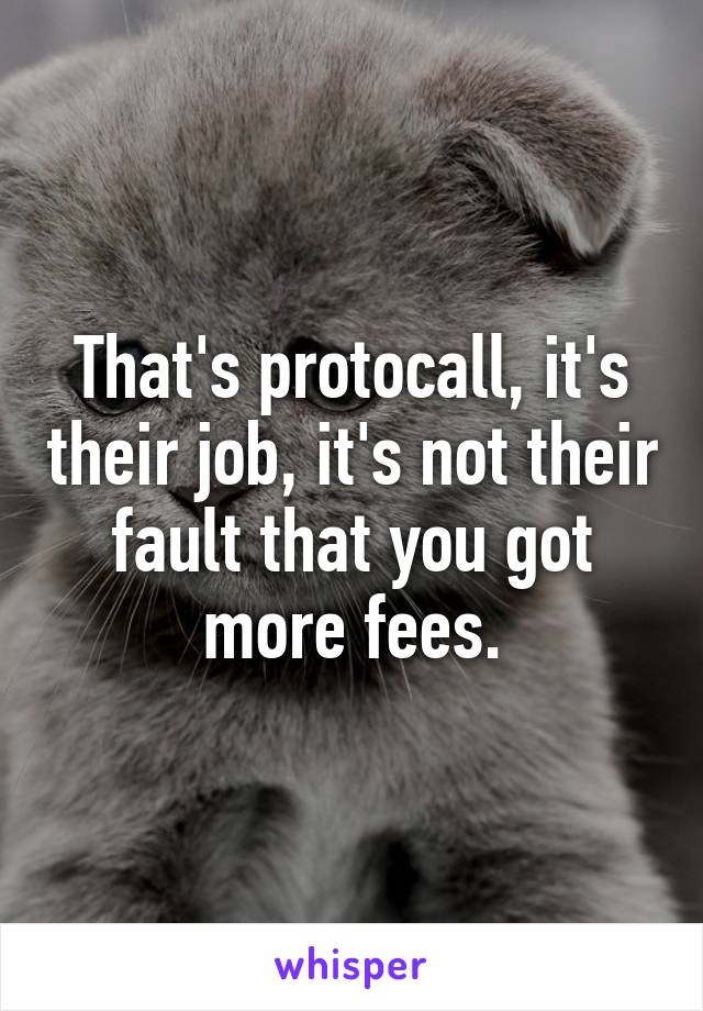 That's protocall, it's their job, it's not their fault that you got more fees.