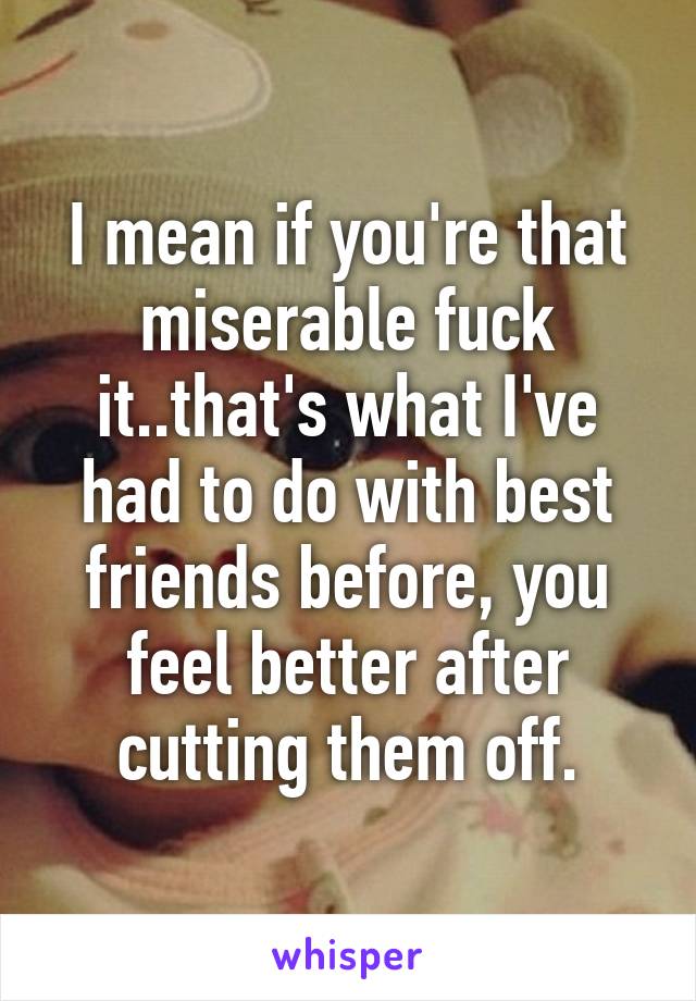 I mean if you're that miserable fuck it..that's what I've had to do with best friends before, you feel better after cutting them off.