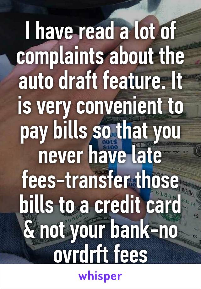 I have read a lot of complaints about the auto draft feature. It is very convenient to pay bills so that you never have late fees-transfer those bills to a credit card & not your bank-no ovrdrft fees