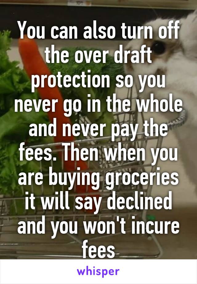You can also turn off the over draft protection so you never go in the whole and never pay the fees. Then when you are buying groceries it will say declined and you won't incure fees