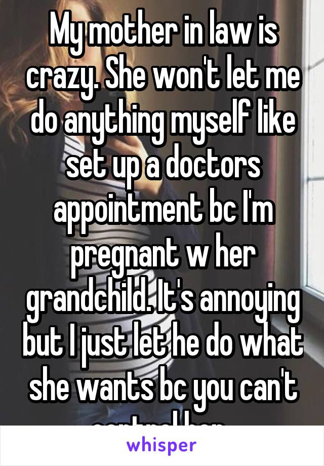 My mother in law is crazy. She won't let me do anything myself like set up a doctors appointment bc I'm pregnant w her grandchild. It's annoying but I just let he do what she wants bc you can't control her. 