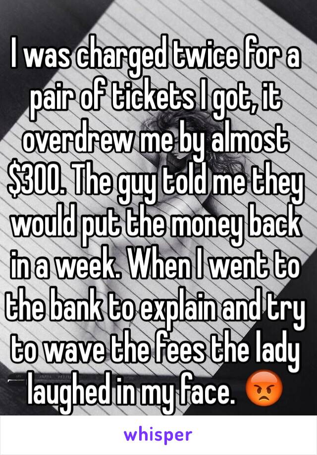 I was charged twice for a pair of tickets I got, it overdrew me by almost $300. The guy told me they would put the money back in a week. When I went to the bank to explain and try to wave the fees the lady laughed in my face. 😡