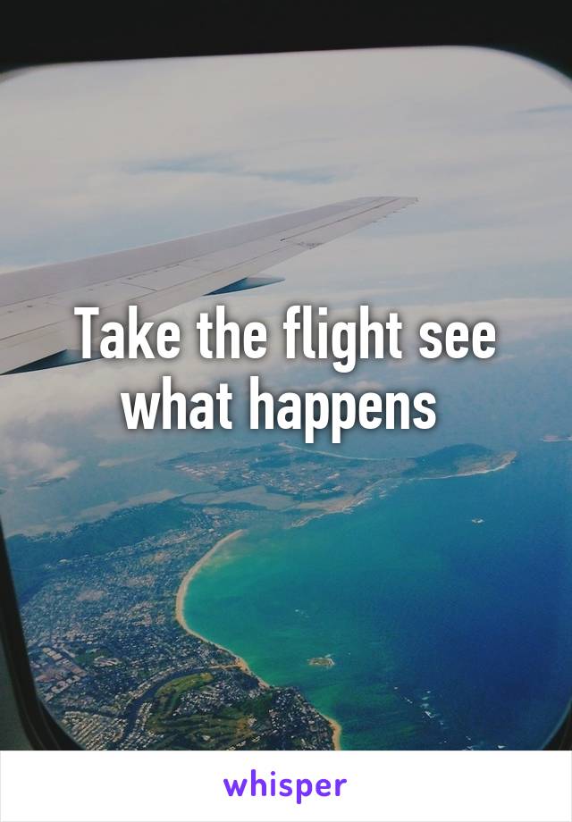 Take the flight see what happens 
