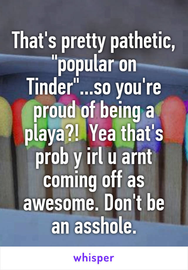 That's pretty pathetic, "popular on Tinder"...so you're proud of being a playa?!  Yea that's prob y irl u arnt coming off as awesome. Don't be an asshole.