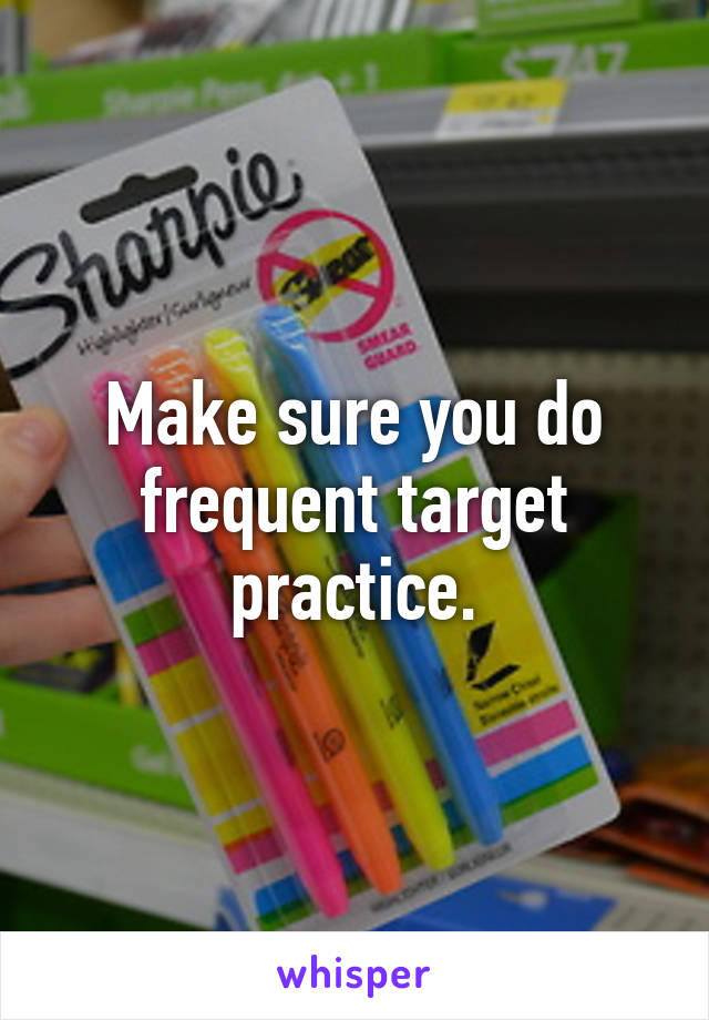 Make sure you do frequent target practice.