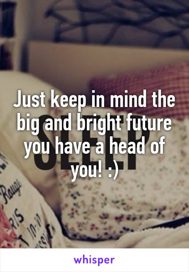 Just keep in mind the big and bright future you have a head of you! :)