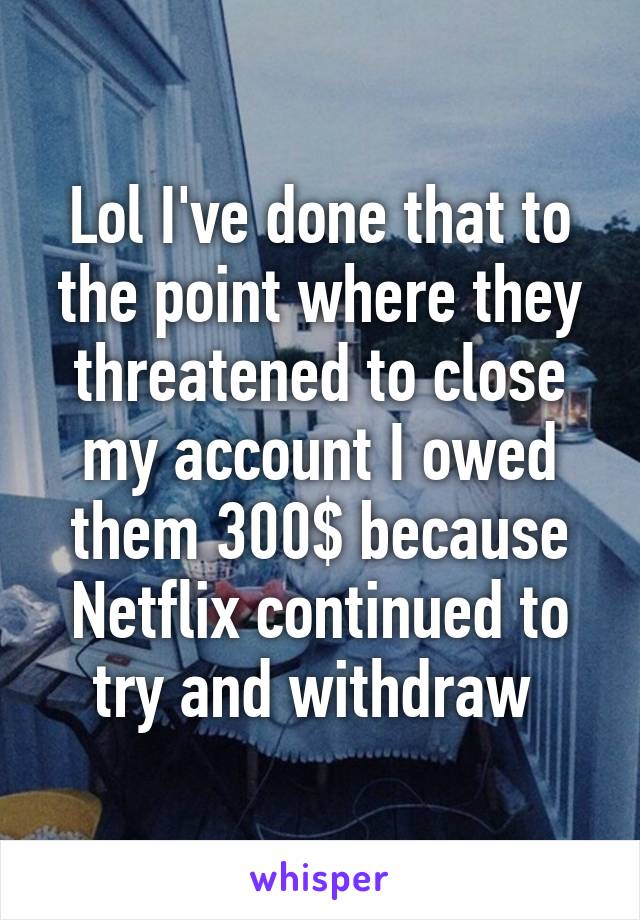 Lol I've done that to the point where they threatened to close my account I owed them 300$ because Netflix continued to try and withdraw 