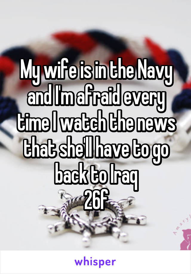 My wife is in the Navy and I'm afraid every time I watch the news that she'll have to go back to Iraq
26f