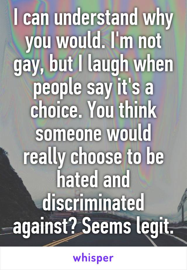 I can understand why you would. I'm not gay, but I laugh when people say it's a choice. You think someone would really choose to be hated and discriminated against? Seems legit. 